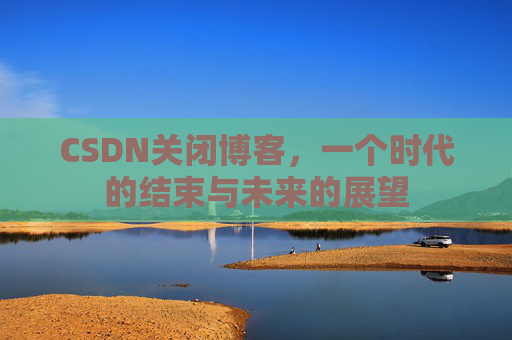 CSDN关闭博客，一个时代的结束与未来的展望